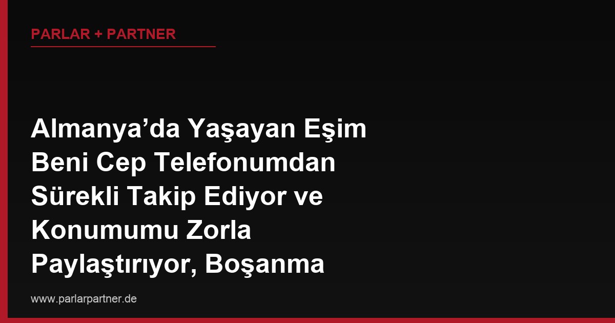 Almanya’da Yaşayan Eşim Beni Cep Telefonumdan Sürekli Takip Ediyor ve Konumumu Zorla Paylaştırıyor, Boşanma Sürecinde Bunu Nasıl Delil Olarak Kullanırım?