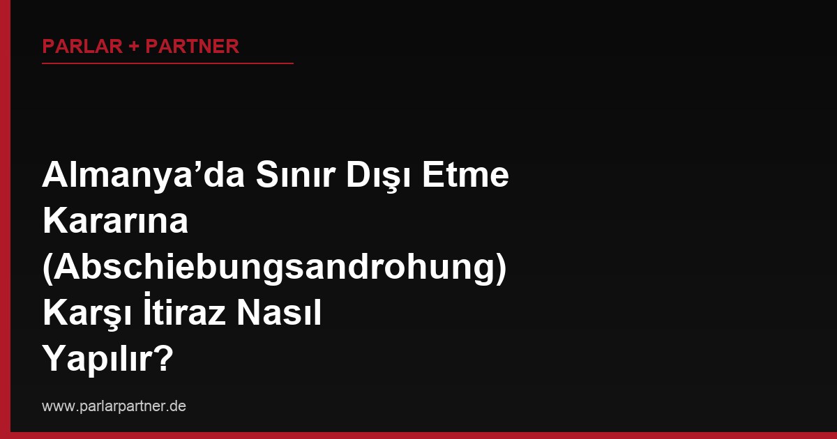 Almanya’da Sınır Dışı Etme Kararına (Abschiebungsandrohung) Karşı İtiraz Nasıl Yapılır?