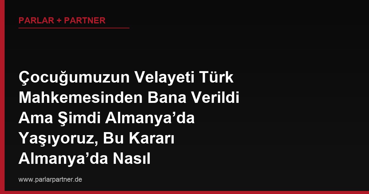 Çocuğumuzun Velayeti Türk Mahkemesinden Bana Verildi Ama Şimdi Almanya’da Yaşıyoruz, Bu Kararı Almanya’da Nasıl Tanıtabilirim?