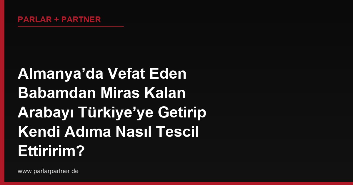 Almanya’da Vefat Eden Babamdan Miras Kalan Arabayı Türkiye’ye Getirip Kendi Adıma Nasıl Tescil Ettiririm?