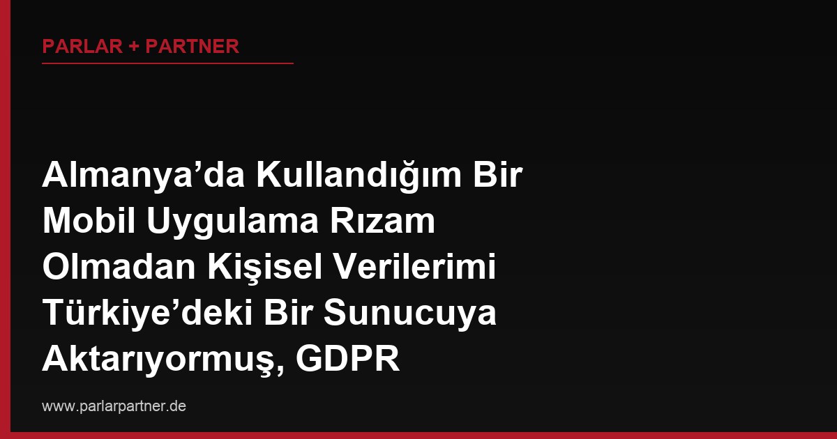 Almanya’da Kullandığım Bir Mobil Uygulama Rızam Olmadan Kişisel Verilerimi Türkiye’deki Bir Sunucuya Aktarıyormuş, GDPR Kapsamında Ne Yapabilirim?