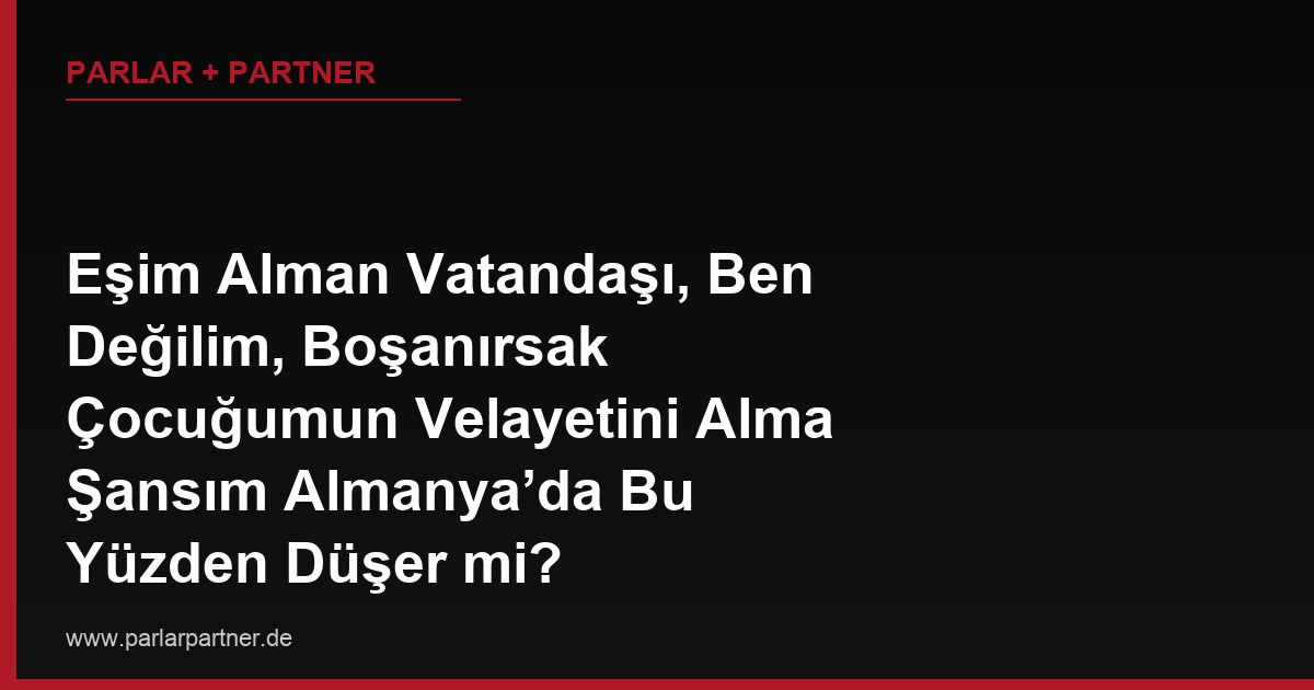 Eşim Alman Vatandaşı, Ben Değilim, Boşanırsak Çocuğumun Velayetini Alma Şansım Almanya’da Bu Yüzden Düşer mi?