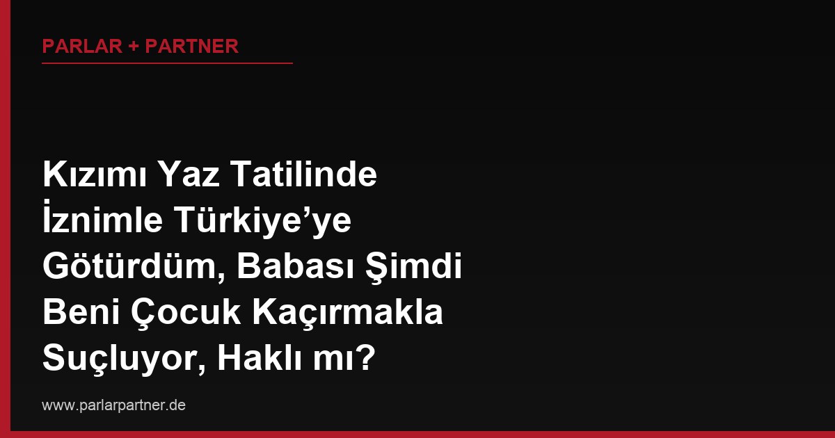 Kızımı Yaz Tatilinde İznimle Türkiye’ye Götürdüm, Babası Şimdi Beni Çocuk Kaçırmakla Suçluyor, Haklı mı?