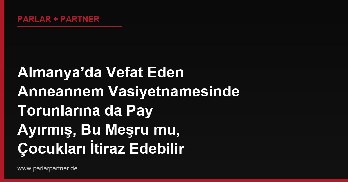 Almanya’da Vefat Eden Anneannem Vasiyetnamesinde Torunlarına da Pay Ayırmış, Bu Meşru mu, Çocukları İtiraz Edebilir mi?