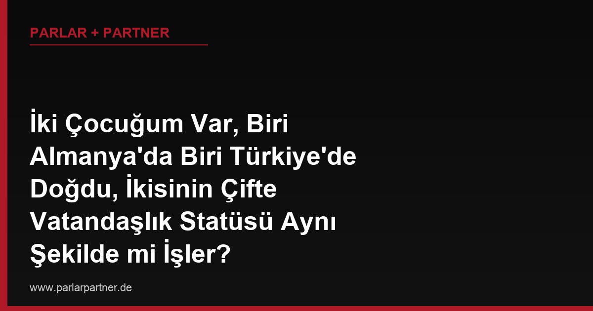 İki Çocuğum Var, Biri Almanya’da Biri Türkiye’de Doğdu, İkisinin Çifte Vatandaşlık Statüsü Aynı Şekilde mi İşler?