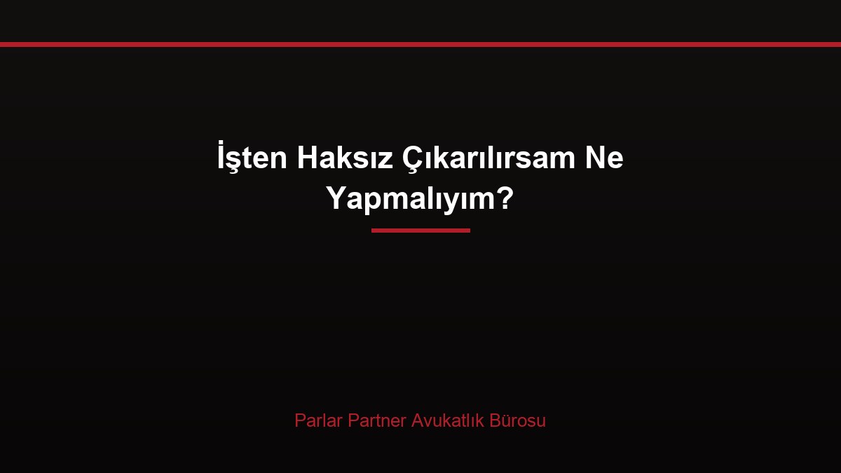 İşten Haksız Çıkarılırsam Ne Yapmalıyım?