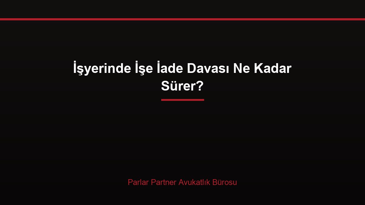 İşyerinde İşe İade Davası Ne Kadar Sürer?
