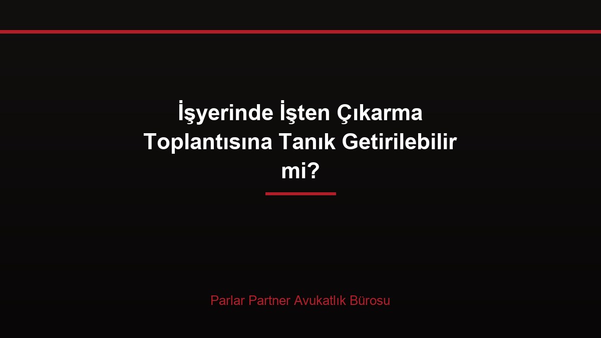 İşyerinde İşten Çıkarma Toplantısına Tanık Getirilebilir mi?