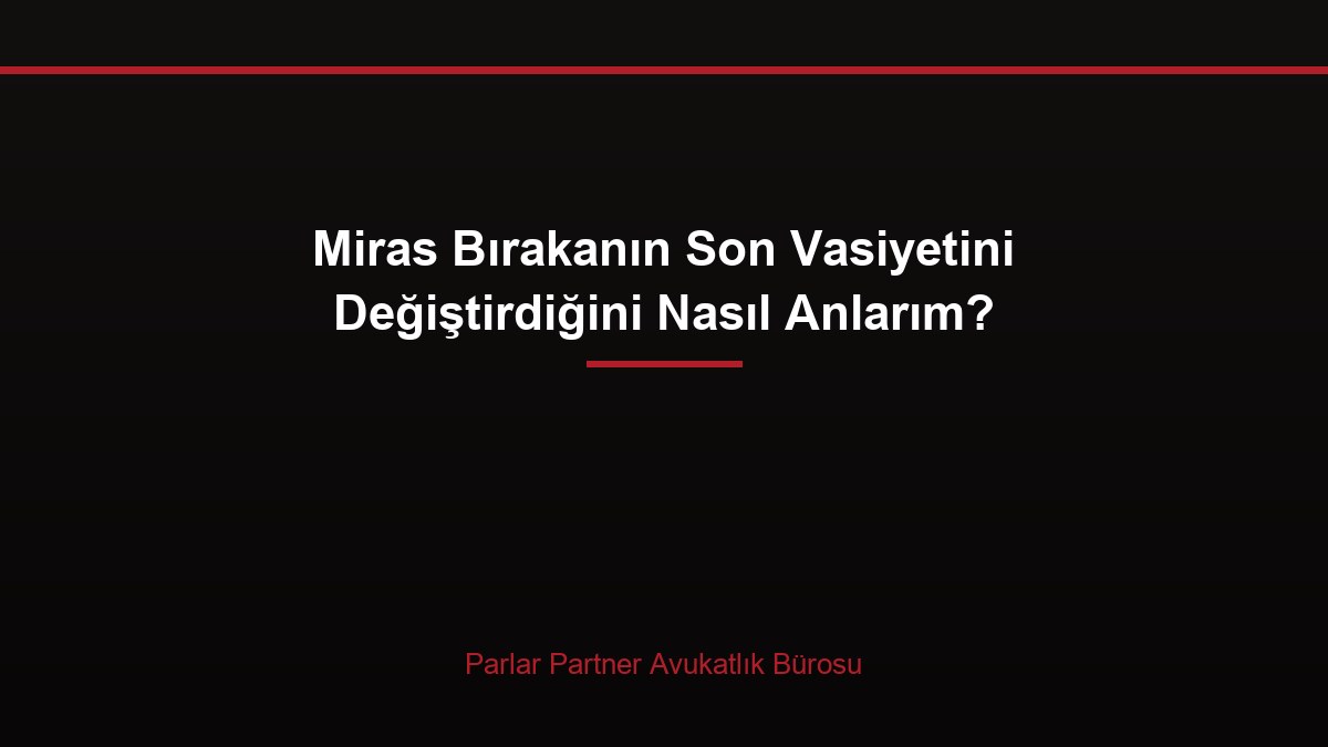 Miras Bırakanın Son Vasiyetini Değiştirdiğini Nasıl Anlarım?