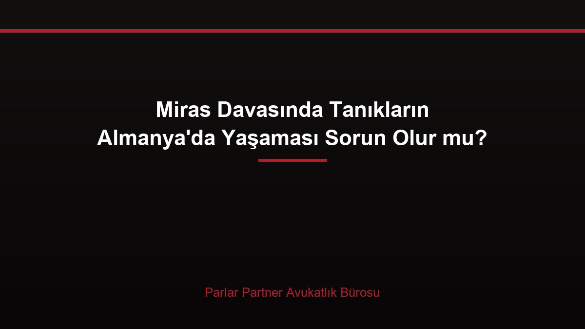 Miras Davasında Tanıkların Almanya’da Yaşaması Sorun Olur mu?