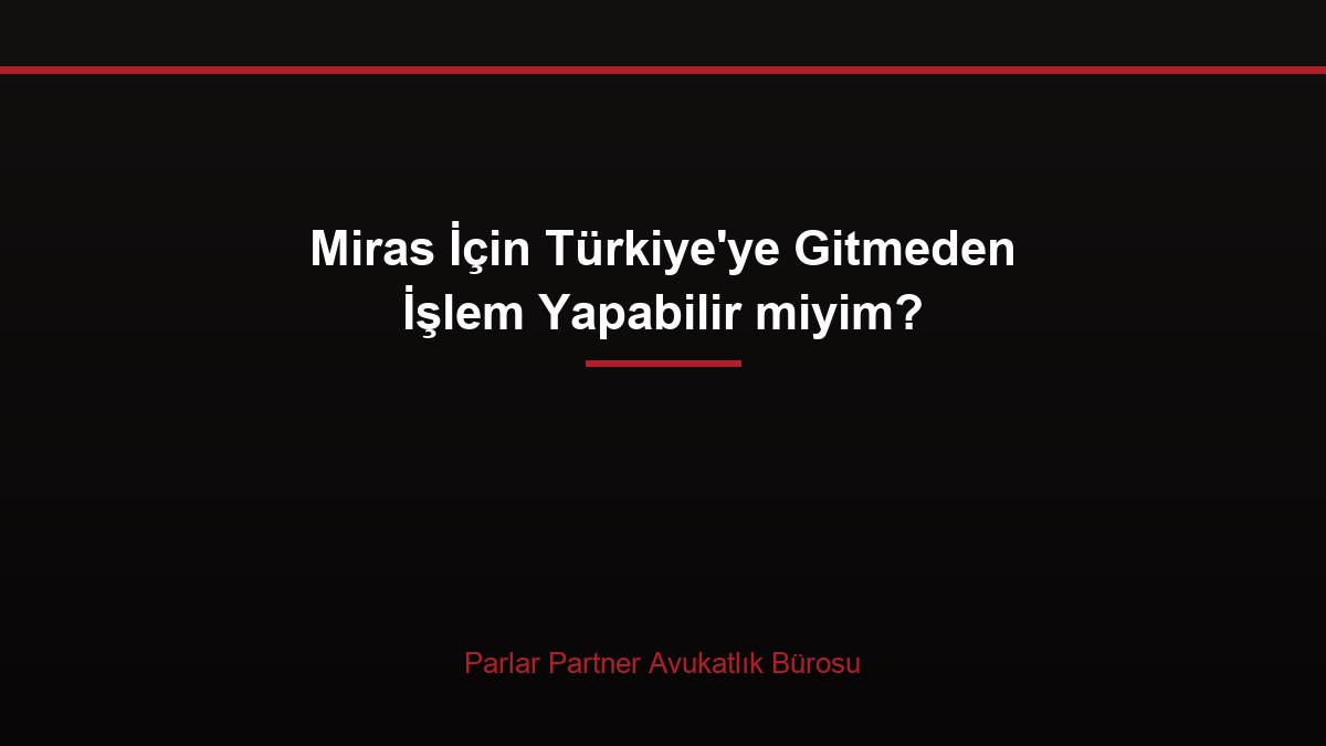 Miras İçin Türkiye’ye Gitmeden İşlem Yapabilir miyim?