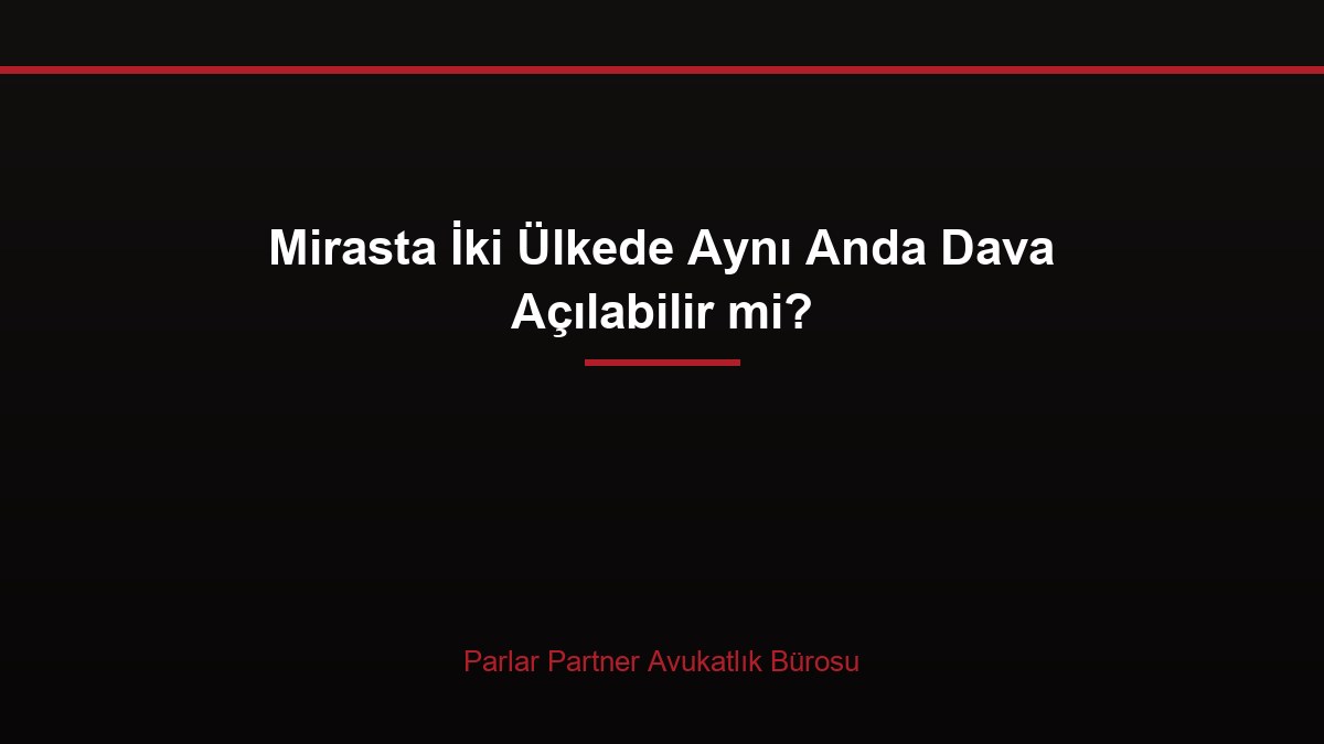 Mirasta İki Ülkede Aynı Anda Dava Açılabilir mi?