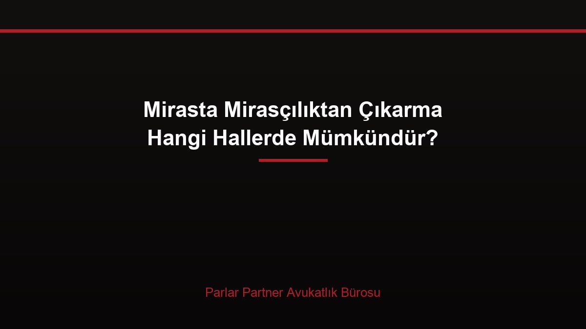 Mirasta Mirasçılıktan Çıkarma Hangi Hallerde Mümkündür?