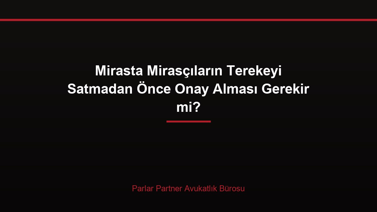 Mirasta Mirasçıların Terekeyi Satmadan Önce Onay Alması Gerekir mi?