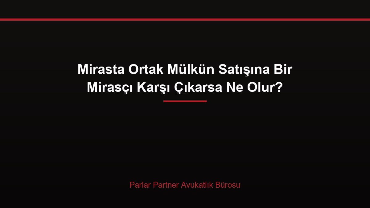 Mirasta Ortak Mülkün Satışına Bir Mirasçı Karşı Çıkarsa Ne Olur?