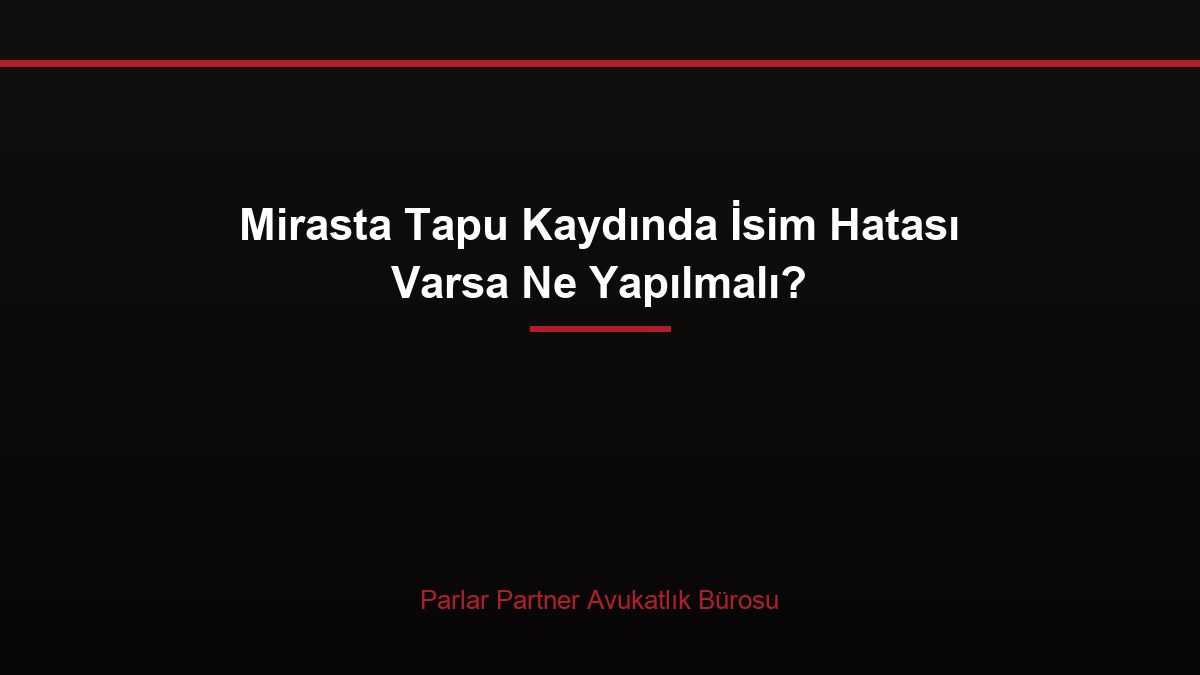Mirasta Tapu Kaydında İsim Hatası Varsa Ne Yapılmalı?