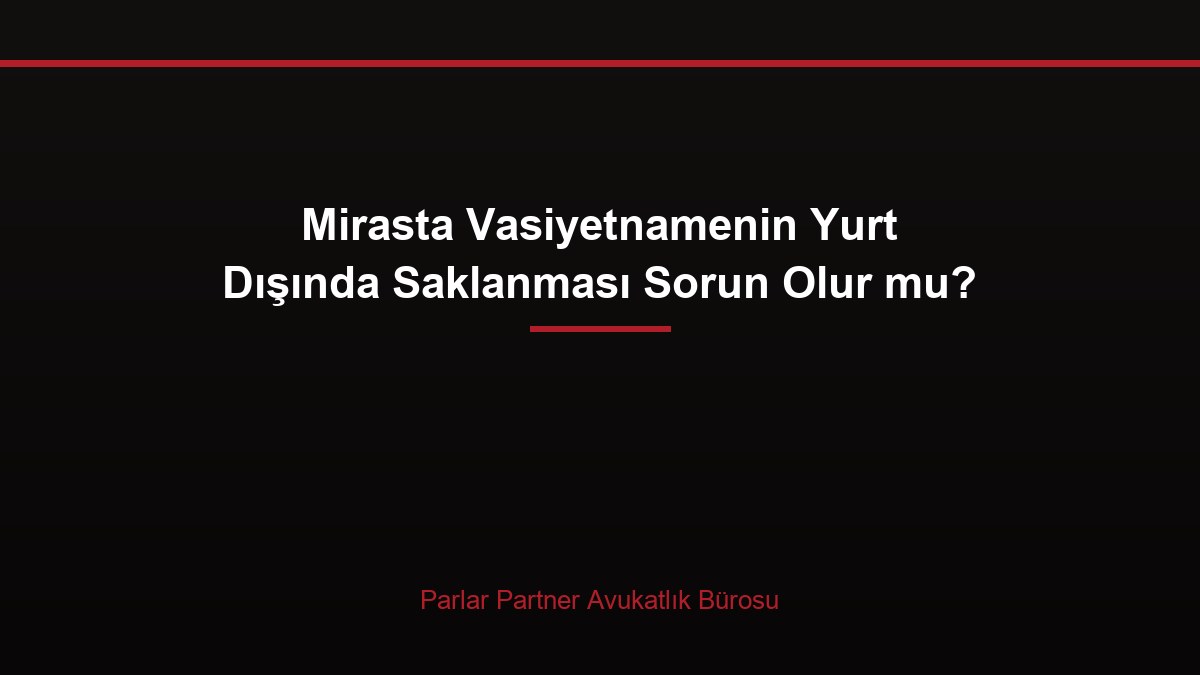 Mirasta Vasiyetnamenin Yurt Dışında Saklanması Sorun Olur mu?