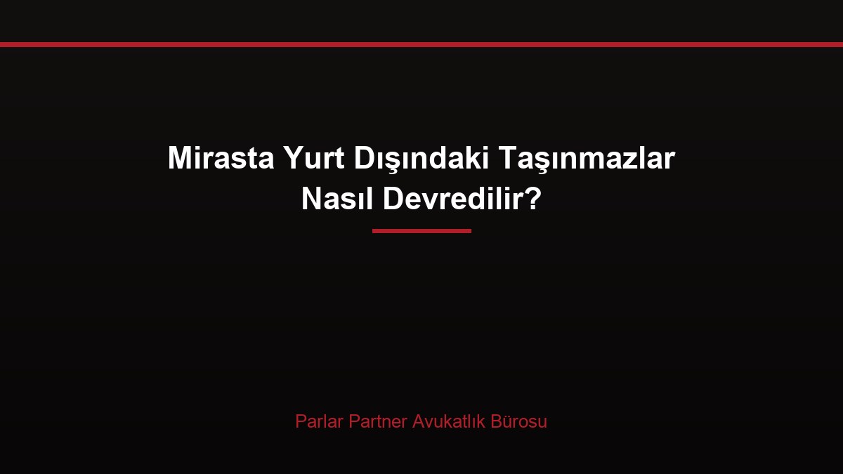 Mirasta Yurt Dışındaki Taşınmazlar Nasıl Devredilir?