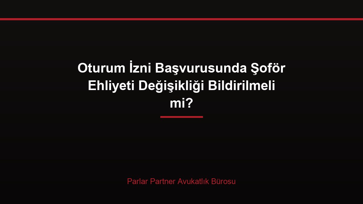 Oturum İzni Başvurusunda Şoför Ehliyeti Değişikliği Bildirilmeli mi?