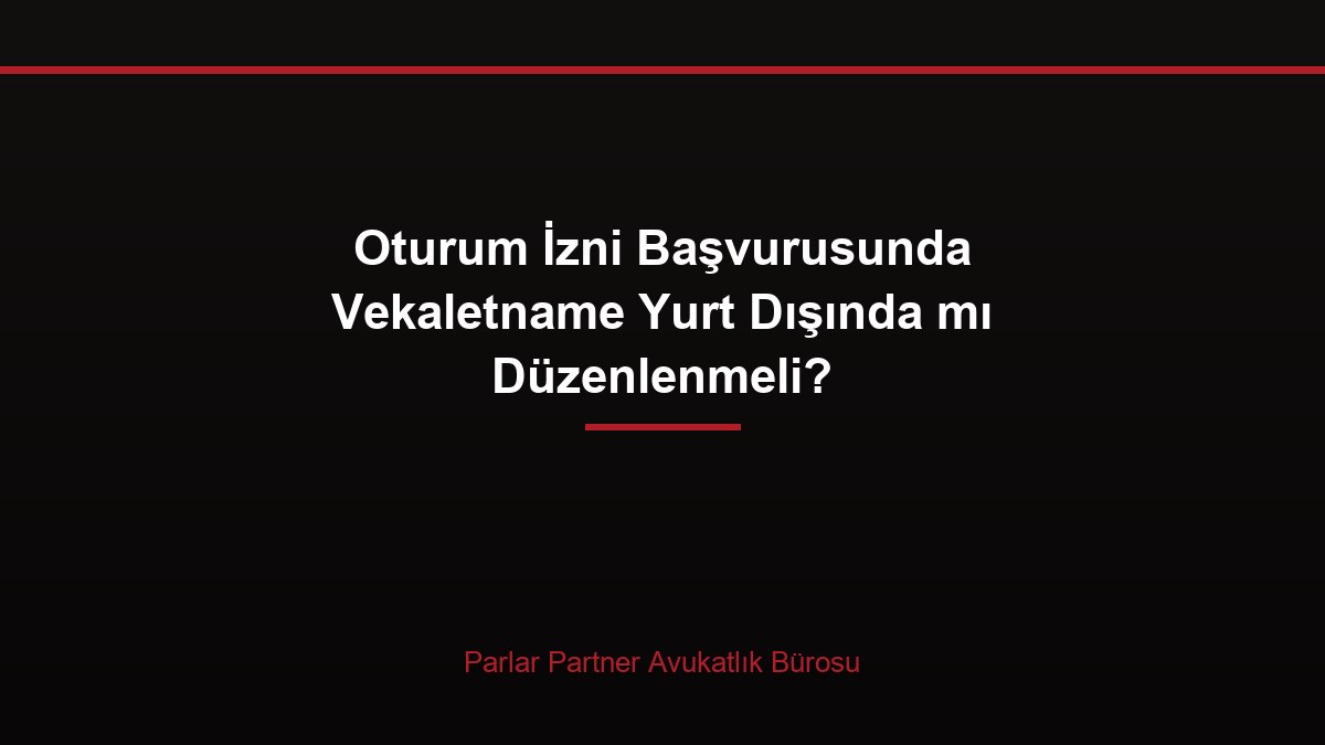 Oturum İzni Başvurusunda Vekaletname Yurt Dışında mı Düzenlenmeli?