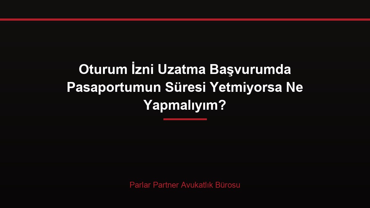 Oturum İzni Uzatma Başvurumda Pasaportumun Süresi Yetmiyorsa Ne Yapmalıyım?