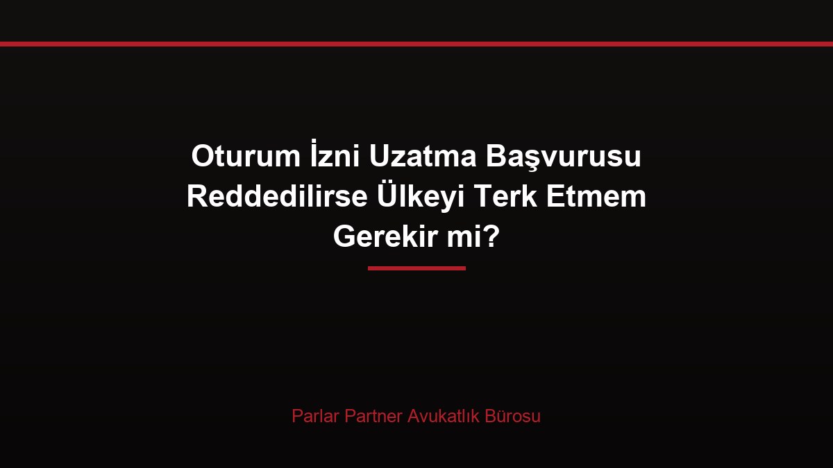 Oturum İzni Uzatma Başvurusu Reddedilirse Ülkeyi Terk Etmem Gerekir mi?