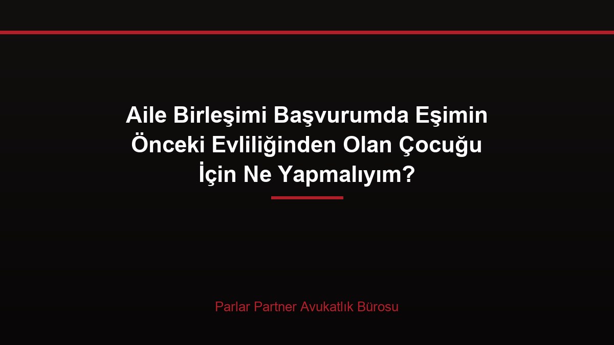 Aile Birleşimi Başvurumda Eşimin Önceki Evliliğinden Olan Çocuğu İçin Ne Yapmalıyım?