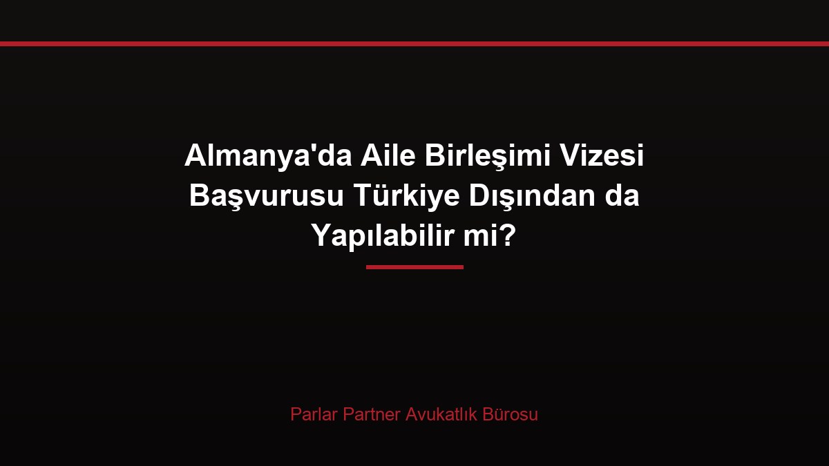 Almanya’da Aile Birleşimi Vizesi Başvurusu Türkiye Dışından da Yapılabilir mi?