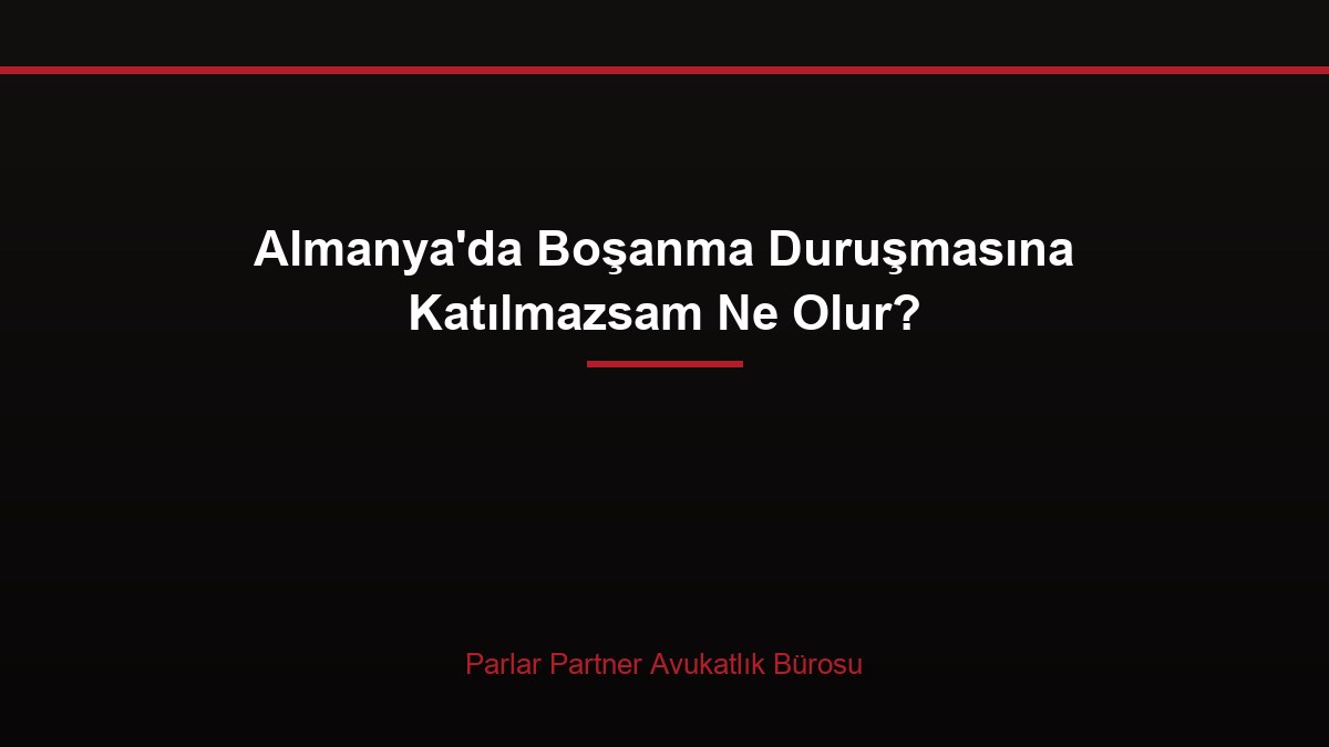 Almanya’da Boşanma Duruşmasına Katılmazsam Ne Olur?