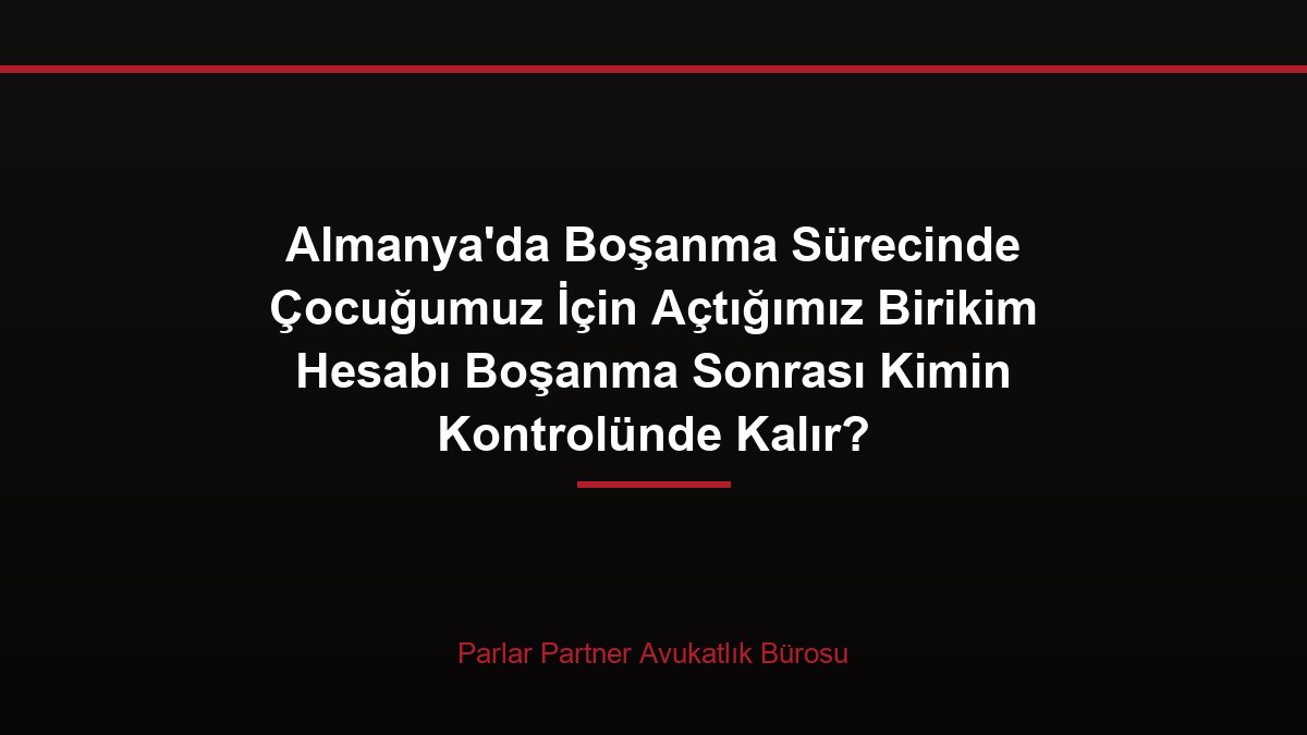 Almanya’da Boşanma Sürecinde Çocuğumuz İçin Açtığımız Birikim Hesabı Boşanma Sonrası Kimin Kontrolünde Kalır?