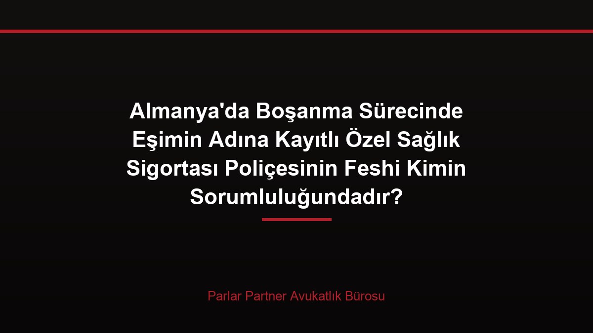 Almanya’da Boşanma Sürecinde Eşimin Adına Kayıtlı Özel Sağlık Sigortası Poliçesinin Feshi Kimin Sorumluluğundadır?