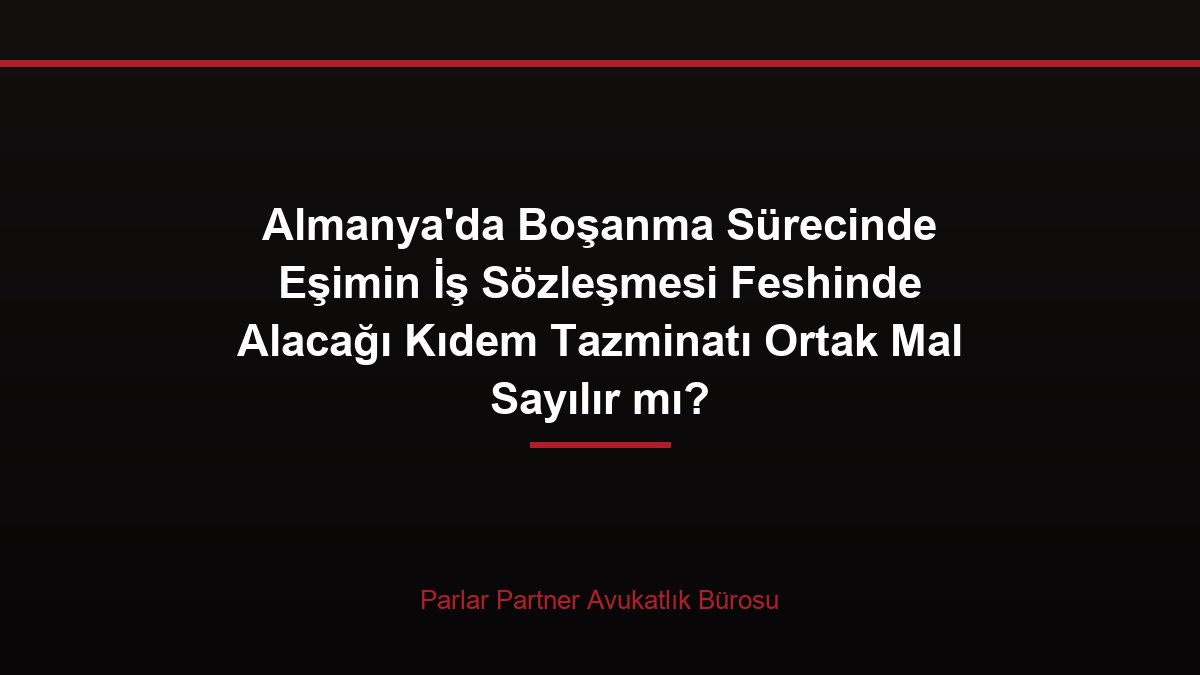 Almanya’da Boşanma Sürecinde Eşimin İş Sözleşmesi Feshinde Alacağı Kıdem Tazminatı Ortak Mal Sayılır mı?