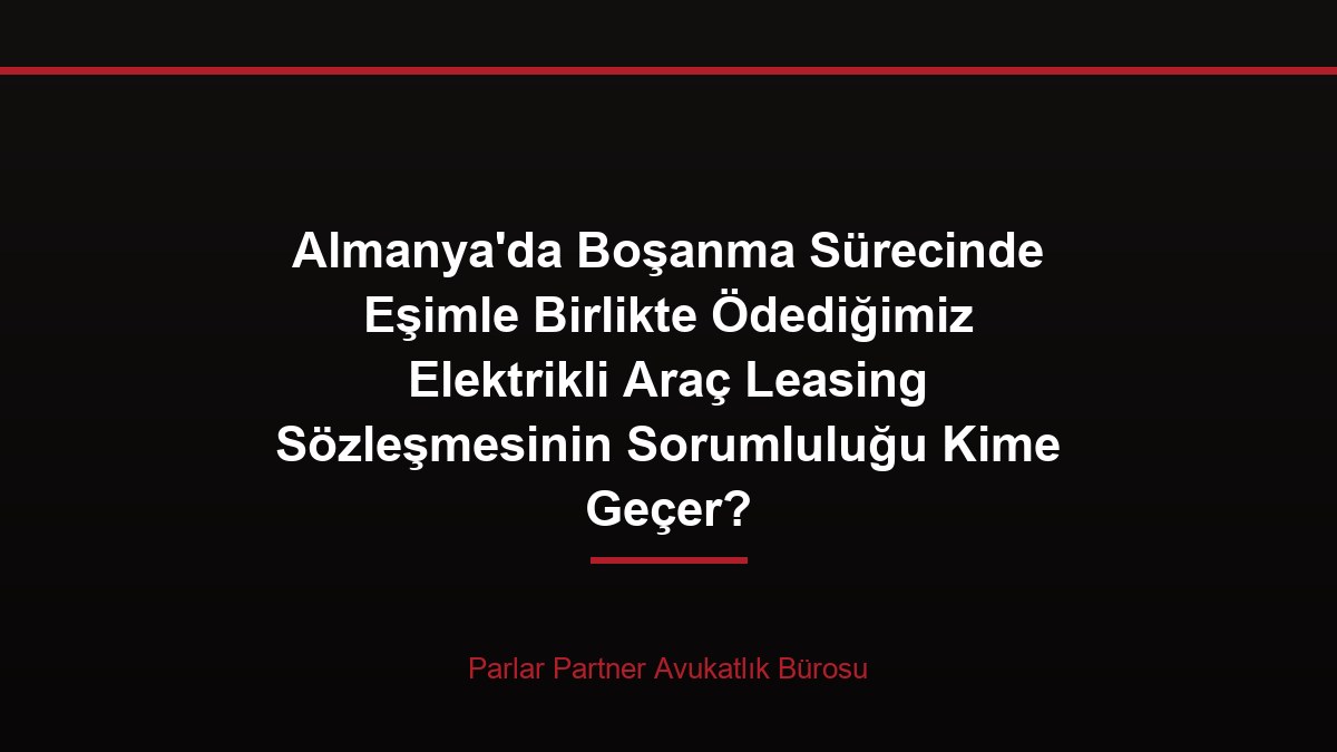 Almanya’da Boşanma Sürecinde Eşimle Birlikte Ödediğimiz Elektrikli Araç Leasing Sözleşmesinin Sorumluluğu Kime Geçer?