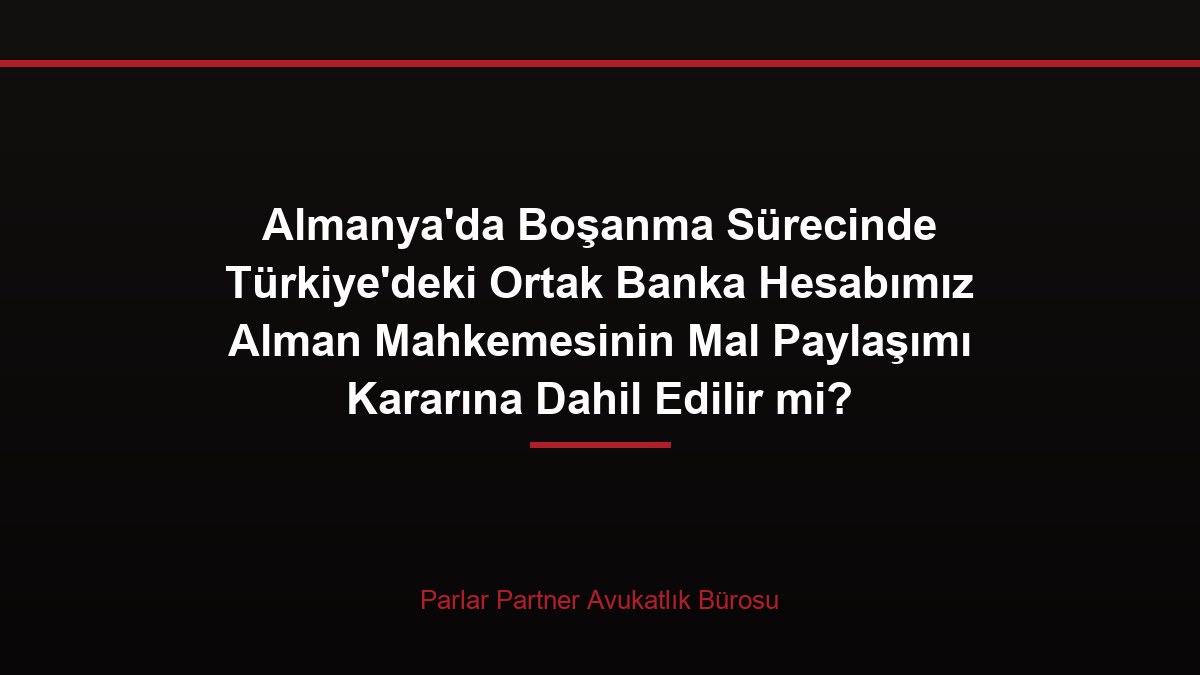 Almanya’da Boşanma Sürecinde Türkiye’deki Ortak Banka Hesabımız Alman Mahkemesinin Mal Paylaşımı Kararına Dahil Edilir mi?