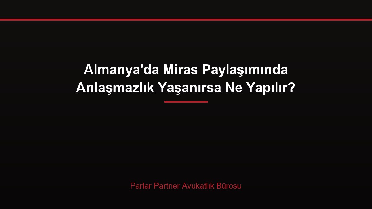 Almanya’da Miras Paylaşımında Anlaşmazlık Yaşanırsa Ne Yapılır?