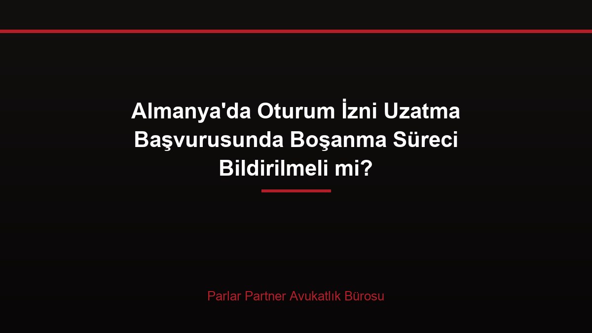 Almanya’da Oturum İzni Uzatma Başvurusunda Boşanma Süreci Bildirilmeli mi?