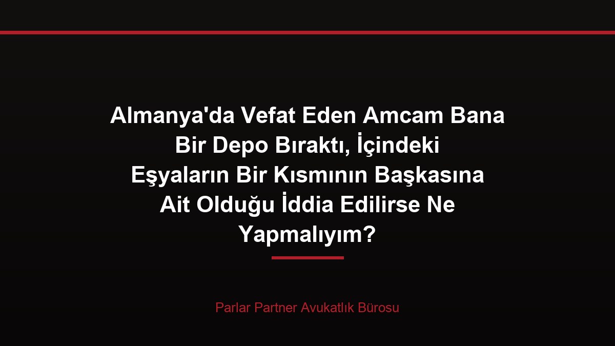 Almanya’da Vefat Eden Amcam Bana Bir Depo Bıraktı, İçindeki Eşyaların Bir Kısmının Başkasına Ait Olduğu İddia Edilirse Ne Yapmalıyım?