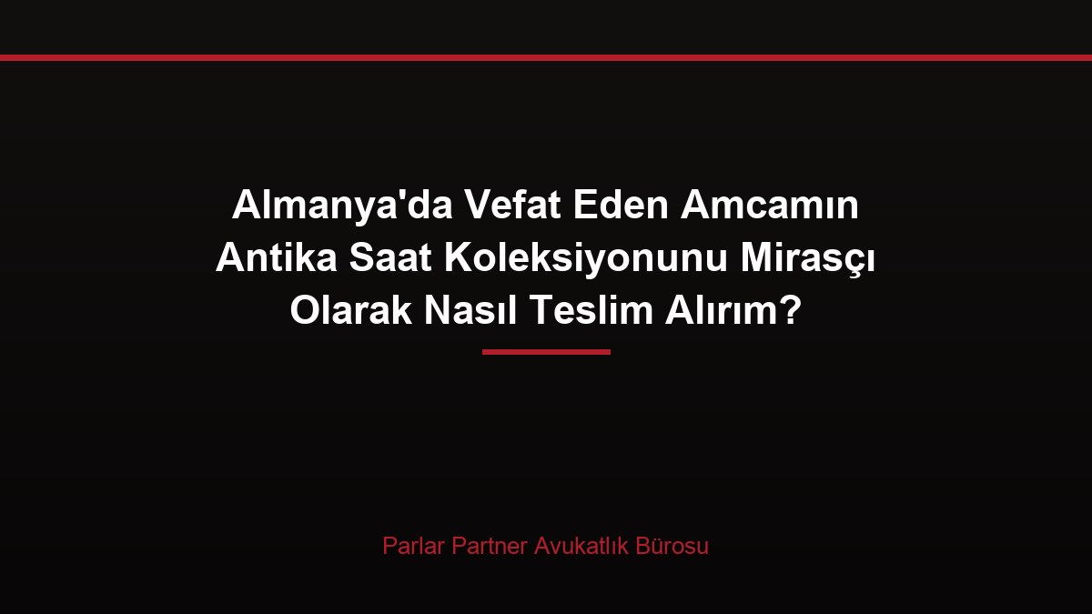 Almanya’da Vefat Eden Amcamın Antika Saat Koleksiyonunu Mirasçı Olarak Nasıl Teslim Alırım?