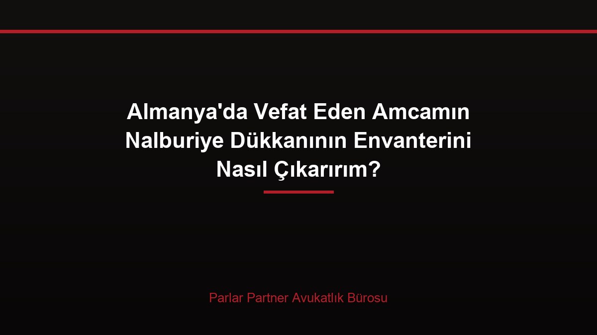 Almanya’da Vefat Eden Amcamın Nalburiye Dükkanının Envanterini Nasıl Çıkarırım?