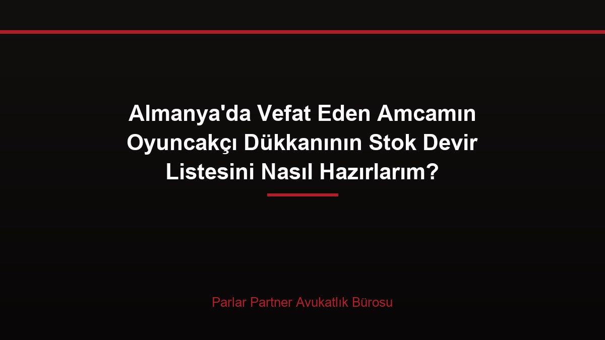 Almanya’da Vefat Eden Amcamın Oyuncakçı Dükkanının Stok Devir Listesini Nasıl Hazırlarım?