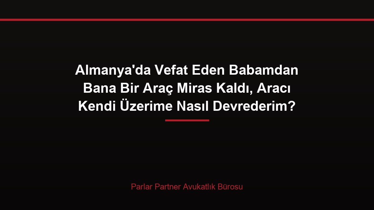 Almanya’da Vefat Eden Babamdan Bana Bir Araç Miras Kaldı, Aracı Kendi Üzerime Nasıl Devrederim?
