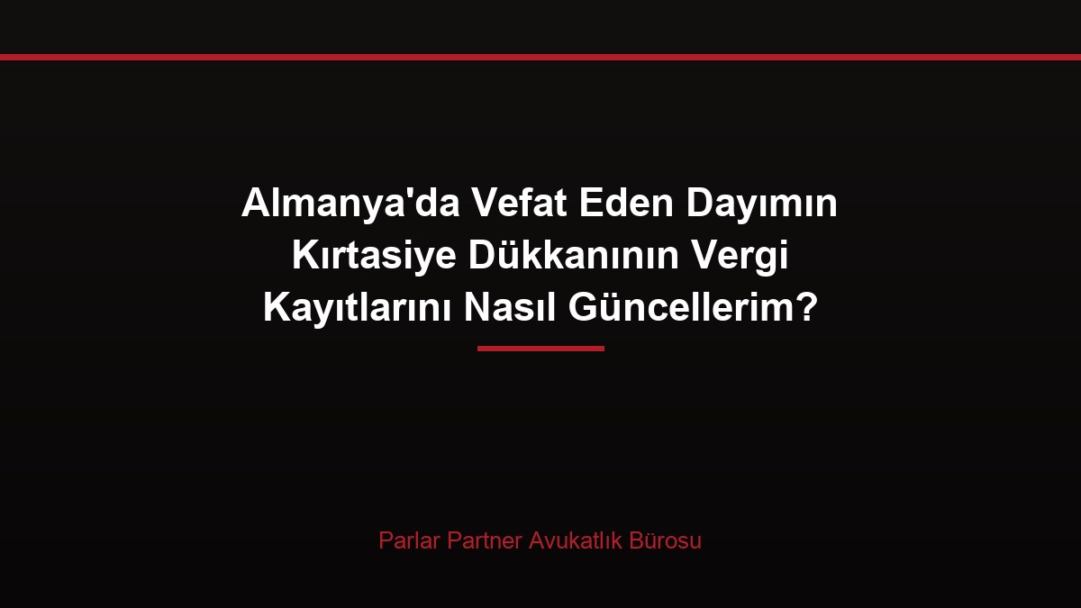 Almanya’da Vefat Eden Dayımın Kırtasiye Dükkanının Vergi Kayıtlarını Nasıl Güncellerim?