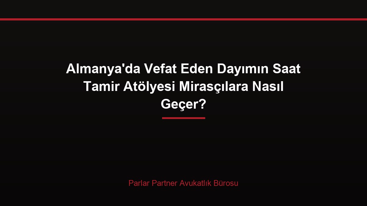 Almanya’da Vefat Eden Dayımın Saat Tamir Atölyesi Mirasçılara Nasıl Geçer?