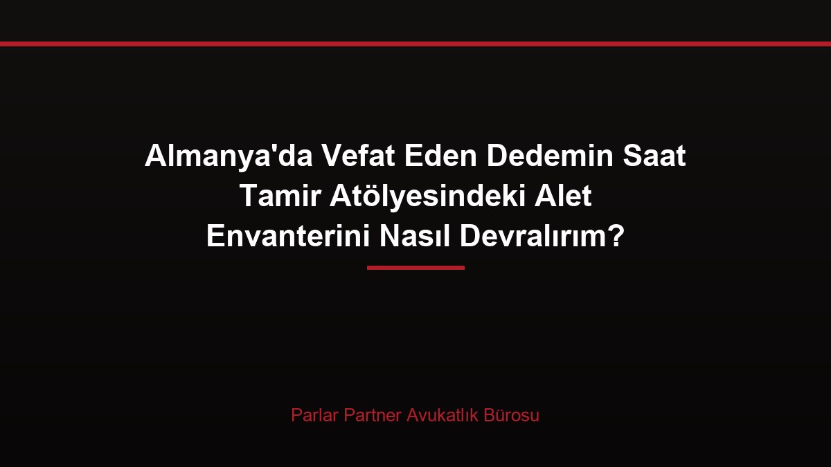 Almanya’da Vefat Eden Dedemin Saat Tamir Atölyesindeki Alet Envanterini Nasıl Devralırım?
