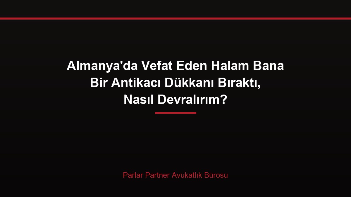 Almanya’da Vefat Eden Halam Bana Bir Antikacı Dükkanı Bıraktı, Nasıl Devralırım?