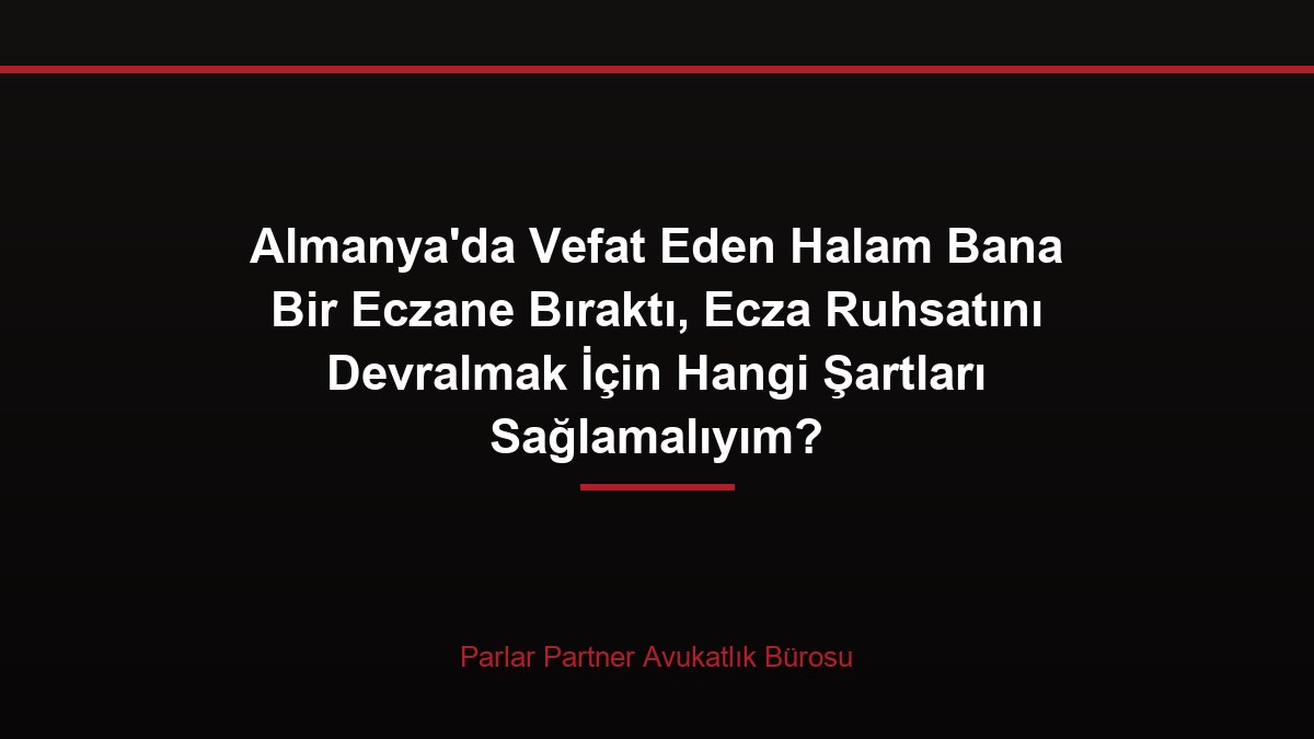 Almanya’da Vefat Eden Halam Bana Bir Eczane Bıraktı, Ecza Ruhsatını Devralmak İçin Hangi Şartları Sağlamalıyım?