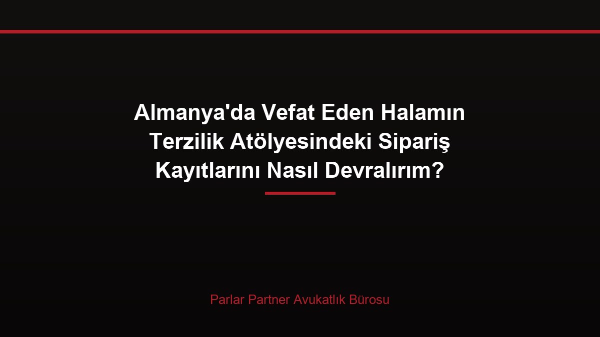 Almanya’da Vefat Eden Halamın Terzilik Atölyesindeki Sipariş Kayıtlarını Nasıl Devralırım?