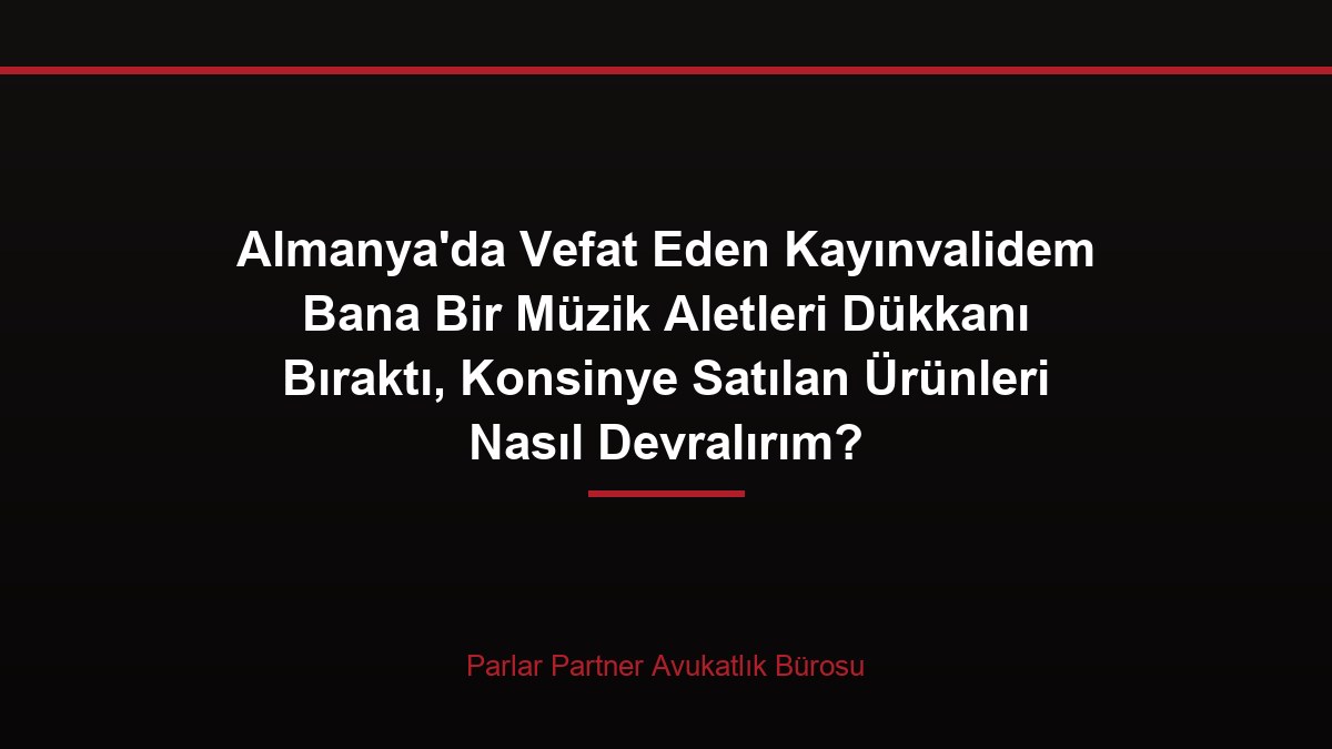 Almanya’da Vefat Eden Kayınvalidem Bana Bir Müzik Aletleri Dükkanı Bıraktı, Konsinye Satılan Ürünleri Nasıl Devralırım?