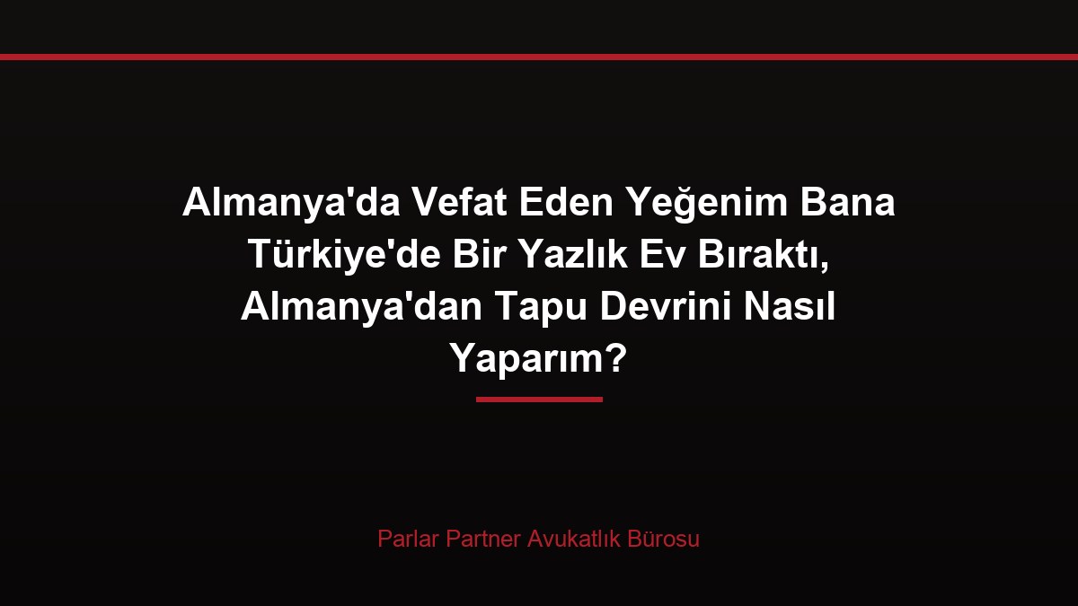 Almanya’da Vefat Eden Yeğenim Bana Türkiye’de Bir Yazlık Ev Bıraktı, Almanya’dan Tapu Devrini Nasıl Yaparım?
