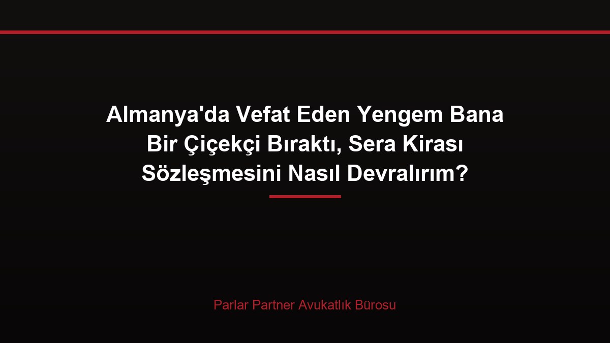 Almanya’da Vefat Eden Yengem Bana Bir Çiçekçi Bıraktı, Sera Kirası Sözleşmesini Nasıl Devralırım?